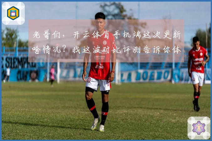 老哥们，开云体育手机端这次更新啥情况？我这波对比评测告诉你体验真变了